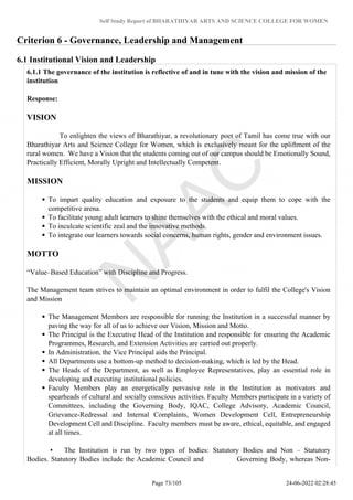 Self Study Report of BHARATHIYAR ARTS AND SCIENCE COLLEGE FOR WOMEN
Criterion 6 - Governance, Leadership and Management
6.1 Institutional Vision and Leadership
6.1.1 The governance of the institution is reflective of and in tune with the vision and mission of the
institution
Response:
VISION
To enlighten the views of Bharathiyar, a revolutionary poet of Tamil has come true with our
Bharathiyar Arts and Science College for Women, which is exclusively meant for the upliftment of the
rural women. We have a Vision that the students coming out of our campus should be Emotionally Sound,
Practically Efficient, Morally Upright and Intellectually Competent.
MISSION
To impart quality education and exposure to the students and equip them to cope with the
competitive arena.
To facilitate young adult learners to shine themselves with the ethical and moral values.
To inculcate scientific zeal and the innovative methods.
To integrate our learners towards social concerns, human rights, gender and environment issues.
MOTTO
“Value–Based Education” with Discipline and Progress.
The Management team strives to maintain an optimal environment in order to fulfil the College's Vision
and Mission
The Management Members are responsible for running the Institution in a successful manner by
paving the way for all of us to achieve our Vision, Mission and Motto.
The Principal is the Executive Head of the Institution and responsible for ensuring the Academic
Programmes, Research, and Extension Activities are carried out properly.
In Administration, the Vice Principal aids the Principal.
All Departments use a bottom-up method to decision-making, which is led by the Head.
The Heads of the Department, as well as Employee Representatives, play an essential role in
developing and executing institutional policies.
Faculty Members play an energetically pervasive role in the Institution as motivators and
spearheads of cultural and socially conscious activities. Faculty Members participate in a variety of
Committees, including the Governing Body, IQAC, College Advisory, Academic Council,
Grievance-Redressal and Internal Complaints, Women Development Cell, Entrepreneurship
Development Cell and Discipline. Faculty members must be aware, ethical, equitable, and engaged
at all times.
• The Institution is run by two types of bodies: Statutory Bodies and Non – Statutory
Bodies. Statutory Bodies include the Academic Council and Governing Body, whereas Non-
Page 73/105 24-06-2022 02:28:45
 