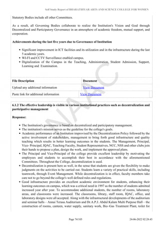 Self Study Report of BHARATHIYAR ARTS AND SCIENCE COLLEGE FOR WOMEN
Statutory Bodies include all other Committees.
As a result, all Governing Bodies collaborate to realize the Institution's Vision and Goal through
Decentralized and Participatory Governance in an atmosphere of academic freedom, mutual support, and
cooperation.
Achievements during the last five years due to Governance of Institution
Significant improvement in ICT facilities and its utilization and in the infrastructure during the last
5 academic years.
WI-FI and CCTV Surveillance enabled campus.
Digitalization of the Campus in the Teaching, Administration, Student Admission, Support,
Learning and Examination.
File Description Document
Upload any additional information View Document
Paste link for additional information View Document
6.1.2 The effective leadership is visible in various institutional practices such as decentralization and
participative management
Response:
The Institution's governance is based on decentralized and participatory management.
The institution's mission serves as the guideline for the college's goals.
Academic performance of an Institution improvised by the Decentralization Policy followed by the
active involvement of stakeholders, management to bring forth good infrastructure and quality
teaching which results in better learning outcomes in the students. The Management, Principal,
Vice- Principal, IQAC, Teaching Faculty, Student Representatives, NCC, NSS and other clubs join
their hands to propose a plan, design the work, and implement the approved plans.
The Principal and Vice-Principal of the college provide excellent leadership by motivating the
employees and students to accomplish their best in accordance with the aforementioned
Committees. Throughout the College, decentralization is used.
Decentralization is present here as well, in the sense that students are given the flexibility to make
judgments on the activities to be carried out. Students learn a variety of practical skills, including
teamwork, through Event Management. While decentralization is in effect, faculty members take
care not to go beyond the college's well defined rules and regulations.
Good infrastructure provides an excellent academic environment for students, enhancing their
learning outcomes on campus, which was a critical need in 1997 as the number of students admitted
increased year after year. To accommodate additional students, the number of rooms, laboratory
areas, and classrooms were increased. The classrooms, library, staff room, IQAC, office, and
laboratory designs were all accepted. Along with the infrastructural developments of the auditorium
and seminar halls – Annai Terasa Auditorium and Dr.A.P.J. Abdul Kalam Multi Purpose Hall – the
construction of rooms, canteen, water supply, sanitary work, Bio–Gas Treatment Plant, toilet for
Page 74/105 24-06-2022 02:28:45
 