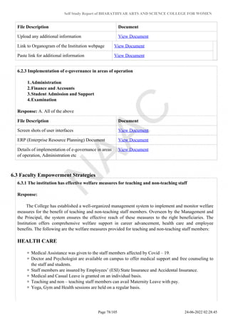 Self Study Report of BHARATHIYAR ARTS AND SCIENCE COLLEGE FOR WOMEN
File Description Document
Upload any additional information View Document
Link to Organogram of the Institution webpage View Document
Paste link for additional information View Document
6.2.3 Implementation of e-governance in areas of operation
1.Administration
2.Finance and Accounts
3.Student Admission and Support
4.Examination
Response: A. All of the above
File Description Document
Screen shots of user interfaces View Document
ERP (Enterprise Resource Planning) Document View Document
Details of implementation of e-governance in areas
of operation, Administration etc
View Document
6.3 Faculty Empowerment Strategies
6.3.1 The institution has effective welfare measures for teaching and non-teaching staff
Response:
The College has established a well-organized management system to implement and monitor welfare
measures for the benefit of teaching and non-teaching staff members. Overseen by the Management and
the Principal, the system ensures the effective reach of these measures to the right beneficiaries. The
Institution offers comprehensive welfare support in career advancement, health care and employee
benefits. The following are the welfare measures provided for teaching and non-teaching staff members:
HEALTH CARE
Medical Assistance was given to the staff members affected by Covid – 19.
Doctor and Psychologist are available on campus to offer medical support and free counseling to
the staff and students.
Staff members are insured by Employees’ (ESI) State Insurance and Accidental Insurance.
Medical and Casual Leave is granted on an individual basis.
Teaching and non – teaching staff members can avail Maternity Leave with pay.
Yoga, Gym and Health sessions are held on a regular basis.
Page 78/105 24-06-2022 02:28:45
 