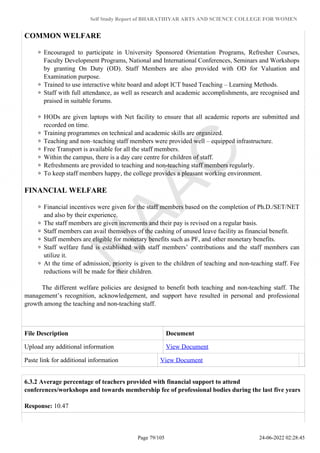Self Study Report of BHARATHIYAR ARTS AND SCIENCE COLLEGE FOR WOMEN
COMMON WELFARE
Encouraged to participate in University Sponsored Orientation Programs, Refresher Courses,
Faculty Development Programs, National and International Conferences, Seminars and Workshops
by granting On Duty (OD). Staff Members are also provided with OD for Valuation and
Examination purpose.
Trained to use interactive white board and adopt ICT based Teaching – Learning Methods.
Staff with full attendance, as well as research and academic accomplishments, are recognised and
praised in suitable forums.
HODs are given laptops with Net facility to ensure that all academic reports are submitted and
recorded on time.
Training programmes on technical and academic skills are organized.
Teaching and non–teaching staff members were provided well – equipped infrastructure.
Free Transport is available for all the staff members.
Within the campus, there is a day care centre for children of staff.
Refreshments are provided to teaching and non-teaching staff members regularly.
To keep staff members happy, the college provides a pleasant working environment.
FINANCIAL WELFARE
Financial incentives were given for the staff members based on the completion of Ph.D./SET/NET
and also by their experience.
The staff members are given increments and their pay is revised on a regular basis.
Staff members can avail themselves of the cashing of unused leave facility as financial benefit.
Staff members are eligible for monetary benefits such as PF, and other monetary benefits.
Staff welfare fund is established with staff members’ contributions and the staff members can
utilize it.
At the time of admission, priority is given to the children of teaching and non-teaching staff. Fee
reductions will be made for their children.
The different welfare policies are designed to benefit both teaching and non-teaching staff. The
management’s recognition, acknowledgement, and support have resulted in personal and professional
growth among the teaching and non-teaching staff.
File Description Document
Upload any additional information View Document
Paste link for additional information View Document
6.3.2 Average percentage of teachers provided with financial support to attend
conferences/workshops and towards membership fee of professional bodies during the last five years
Response: 10.47
Page 79/105 24-06-2022 02:28:45
 
