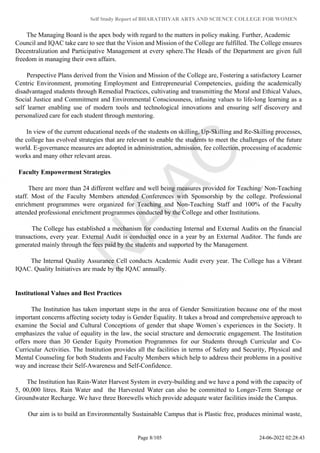 Self Study Report of BHARATHIYAR ARTS AND SCIENCE COLLEGE FOR WOMEN
The Managing Board is the apex body with regard to the matters in policy making. Further, Academic
Council and IQAC take care to see that the Vision and Mission of the College are fulfilled. The College ensures
Decentralization and Participative Management at every sphere.The Heads of the Department are given full
freedom in managing their own affairs.
Perspective Plans derived from the Vision and Mission of the College are, Fostering a satisfactory Learner
Centric Environment, promoting Employment and Entrepreneurial Competencies, guiding the academically
disadvantaged students through Remedial Practices, cultivating and transmitting the Moral and Ethical Values,
Social Justice and Commitment and Environmental Consciousness, infusing values to life-long learning as a
self learner enabling use of modern tools and technological innovations and ensuring self discovery and
personalized care for each student through mentoring.
In view of the current educational needs of the students on skilling, Up-Skilling and Re-Skilling processes,
the college has evolved strategies that are relevant to enable the students to meet the challenges of the future
world. E-governance measures are adopted in administration, admission, fee collection, processing of academic
works and many other relevant areas.
Faculty Empowerment Strategies
There are more than 24 different welfare and well being measures provided for Teaching/ Non-Teaching
staff. Most of the Faculty Members attended Conferences with Sponsorship by the college. Professional
enrichment programmes were organized for Teaching and Non-Teaching Staff and 100% of the Faculty
attended professional enrichment programmes conducted by the College and other Institutions.
The College has established a mechanism for conducting Internal and External Audits on the financial
transactions, every year. External Audit is conducted once in a year by an External Auditor. The funds are
generated mainly through the fees paid by the students and supported by the Management.
The Internal Quality Assurance Cell conducts Academic Audit every year. The College has a Vibrant
IQAC. Quality Initiatives are made by the IQAC annually.
Institutional Values and Best Practices
The Institution has taken important steps in the area of Gender Sensitization because one of the most
important concerns affecting society today is Gender Equality. It takes a broad and comprehensive approach to
examine the Social and Cultural Conceptions of gender that shape Women`s experiences in the Society. It
emphasizes the value of equality in the law, the social structure and democratic engagement. The Institution
offers more than 30 Gender Equity Promotion Programmes for our Students through Curricular and Co-
Curricular Activities. The Institution provides all the facilities in terms of Safety and Security, Physical and
Mental Counseling for both Students and Faculty Members which help to address their problems in a positive
way and increase their Self-Awareness and Self-Confidence.
The Institution has Rain-Water Harvest System in every-building and we have a pond with the capacity of
5, 00,000 litres. Rain Water and the Harvested Water can also be committed to Longer-Term Storage or
Groundwater Recharge. We have three Borewells which provide adequate water facilities inside the Campus.
Our aim is to build an Environmentally Sustainable Campus that is Plastic free, produces minimal waste,
Page 8/105 24-06-2022 02:28:43
 