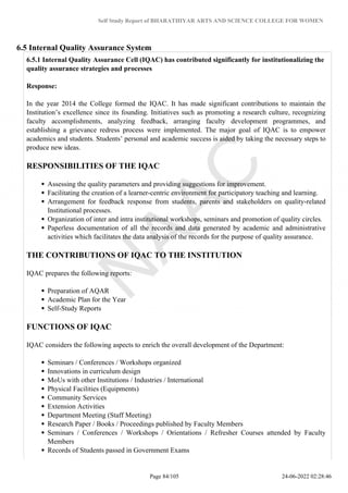 Self Study Report of BHARATHIYAR ARTS AND SCIENCE COLLEGE FOR WOMEN
6.5 Internal Quality Assurance System
6.5.1 Internal Quality Assurance Cell (IQAC) has contributed significantly for institutionalizing the
quality assurance strategies and processes
Response:
In the year 2014 the College formed the IQAC. It has made significant contributions to maintain the
Institution’s excellence since its founding. Initiatives such as promoting a research culture, recognizing
faculty accomplishments, analyzing feedback, arranging faculty development programmes, and
establishing a grievance redress process were implemented. The major goal of IQAC is to empower
academics and students. Students’ personal and academic success is aided by taking the necessary steps to
produce new ideas.
RESPONSIBILITIES OF THE IQAC
Assessing the quality parameters and providing suggestions for improvement.
Facilitating the creation of a learner-centric environment for participatory teaching and learning.
Arrangement for feedback response from students, parents and stakeholders on quality-related
Institutional processes.
Organization of inter and intra institutional workshops, seminars and promotion of quality circles.
Paperless documentation of all the records and data generated by academic and administrative
activities which facilitates the data analysis of the records for the purpose of quality assurance.
THE CONTRIBUTIONS OF IQAC TO THE INSTITUTION
IQAC prepares the following reports:
Preparation of AQAR
Academic Plan for the Year
Self-Study Reports
FUNCTIONS OF IQAC
IQAC considers the following aspects to enrich the overall development of the Department:
Seminars / Conferences / Workshops organized
Innovations in curriculum design
MoUs with other Institutions / Industries / International
Physical Facilities (Equipments)
Community Services
Extension Activities
Department Meeting (Staff Meeting)
Research Paper / Books / Proceedings published by Faculty Members
Seminars / Conferences / Workshops / Orientations / Refresher Courses attended by Faculty
Members
Records of Students passed in Government Exams
Page 84/105 24-06-2022 02:28:46
 