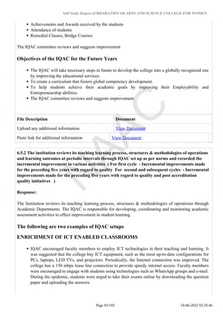 Self Study Report of BHARATHIYAR ARTS AND SCIENCE COLLEGE FOR WOMEN
Achievements and Awards received by the students
Attendance of students
Remedial Classes, Bridge Courses
The IQAC committee reviews and suggests improvement
Objectives of the IQAC for the Future Years
The IQAC will take necessary steps in future to develop the college into a globally recognized one
by improving the educational services.
To create a curriculum that fosters global competency development.
To help students achieve their academic goals by improving their Employability and
Entrepreneurship abilities.
The IQAC committee reviews and suggests improvement
File Description Document
Upload any additional information View Document
Paste link for additional information View Document
6.5.2 The institution reviews its teaching learning process, structures & methodologies of operations
and learning outcomes at periodic intervals through IQAC set up as per norms and recorded the
incremental improvement in various activities ( For first cycle - Incremental improvements made
for the preceding five years with regard to quality For second and subsequent cycles - Incremental
improvements made for the preceding five years with regard to quality and post accreditation
quality initiatives )
Response:
The Institution reviews its teaching learning process, structures & methodologies of operations through
Academic Departments. The IQAC is responsible for developing, coordinating and monitoring academic
assessment activities to effect improvement in student learning.
The following are two examples of IQAC setups
ENRICHMENT OF ICT ENABLED CLASSROOMS
IQAC encouraged faculty members to employ ICT technologies in their teaching and learning. It
was suggested that the college buy ICT equipment, such as the most up-to-date configurations for
PCs, laptops, LED TVs, and projectors. Periodically, the Internet connection was improved. The
college has a 150 mbps lease line connection to provide speedy internet access. Faculty members
were encouraged to engage with students using technologies such as WhatsApp groups and e-mail.
During the epidemic, students were urged to take their exams online by downloading the question
paper and uploading the answers.
Page 85/105 24-06-2022 02:28:46
 