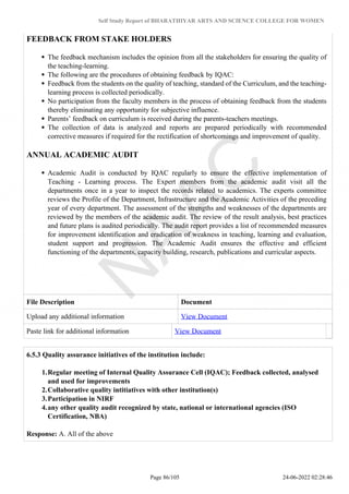 Self Study Report of BHARATHIYAR ARTS AND SCIENCE COLLEGE FOR WOMEN
FEEDBACK FROM STAKE HOLDERS
The feedback mechanism includes the opinion from all the stakeholders for ensuring the quality of
the teaching-learning.
The following are the procedures of obtaining feedback by IQAC:
Feedback from the students on the quality of teaching, standard of the Curriculum, and the teaching-
learning process is collected periodically.
No participation from the faculty members in the process of obtaining feedback from the students
thereby eliminating any opportunity for subjective influence.
Parents’ feedback on curriculum is received during the parents-teachers meetings.
The collection of data is analyzed and reports are prepared periodically with recommended
corrective measures if required for the rectification of shortcomings and improvement of quality.
ANNUAL ACADEMIC AUDIT
Academic Audit is conducted by IQAC regularly to ensure the effective implementation of
Teaching - Learning process. The Expert members from the academic audit visit all the
departments once in a year to inspect the records related to academics. The experts committee
reviews the Profile of the Department, Infrastructure and the Academic Activities of the preceding
year of every department. The assessment of the strengths and weaknesses of the departments are
reviewed by the members of the academic audit. The review of the result analysis, best practices
and future plans is audited periodically. The audit report provides a list of recommended measures
for improvement identification and eradication of weakness in teaching, learning and evaluation,
student support and progression. The Academic Audit ensures the effective and efficient
functioning of the departments, capacity building, research, publications and curricular aspects.
File Description Document
Upload any additional information View Document
Paste link for additional information View Document
6.5.3 Quality assurance initiatives of the institution include:
1.Regular meeting of Internal Quality Assurance Cell (IQAC); Feedback collected, analysed
and used for improvements
2.Collaborative quality intitiatives with other institution(s)
3.Participation in NIRF
4.any other quality audit recognized by state, national or international agencies (ISO
Certification, NBA)
Response: A. All of the above
Page 86/105 24-06-2022 02:28:46
 