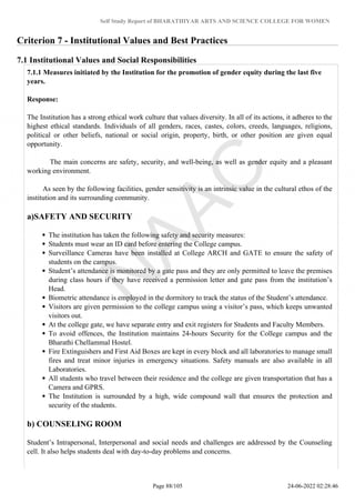 Self Study Report of BHARATHIYAR ARTS AND SCIENCE COLLEGE FOR WOMEN
Criterion 7 - Institutional Values and Best Practices
7.1 Institutional Values and Social Responsibilities
7.1.1 Measures initiated by the Institution for the promotion of gender equity during the last five
years.
Response:
The Institution has a strong ethical work culture that values diversity. In all of its actions, it adheres to the
highest ethical standards. Individuals of all genders, races, castes, colors, creeds, languages, religions,
political or other beliefs, national or social origin, property, birth, or other position are given equal
opportunity.
The main concerns are safety, security, and well-being, as well as gender equity and a pleasant
working environment.
As seen by the following facilities, gender sensitivity is an intrinsic value in the cultural ethos of the
institution and its surrounding community.
a)SAFETY AND SECURITY
The institution has taken the following safety and security measures:
Students must wear an ID card before entering the College campus.
Surveillance Cameras have been installed at College ARCH and GATE to ensure the safety of
students on the campus.
Student’s attendance is monitored by a gate pass and they are only permitted to leave the premises
during class hours if they have received a permission letter and gate pass from the institution’s
Head.
Biometric attendance is employed in the dormitory to track the status of the Student’s attendance.
Visitors are given permission to the college campus using a visitor’s pass, which keeps unwanted
visitors out.
At the college gate, we have separate entry and exit registers for Students and Faculty Members.
To avoid offences, the Institution maintains 24-hours Security for the College campus and the
Bharathi Chellammal Hostel.
Fire Extinguishers and First Aid Boxes are kept in every block and all laboratories to manage small
fires and treat minor injuries in emergency situations. Safety manuals are also available in all
Laboratories.
All students who travel between their residence and the college are given transportation that has a
Camera and GPRS.
The Institution is surrounded by a high, wide compound wall that ensures the protection and
security of the students.
b) COUNSELING ROOM
Student’s Intrapersonal, Interpersonal and social needs and challenges are addressed by the Counseling
cell. It also helps students deal with day-to-day problems and concerns.
Page 88/105 24-06-2022 02:28:46
 