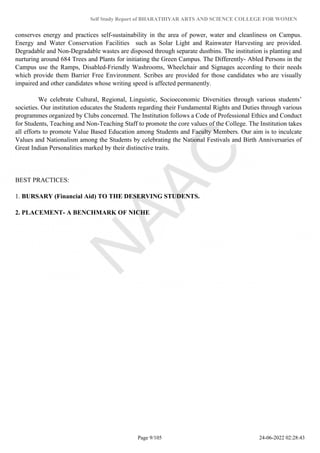 Self Study Report of BHARATHIYAR ARTS AND SCIENCE COLLEGE FOR WOMEN
conserves energy and practices self-sustainability in the area of power, water and cleanliness on Campus.
Energy and Water Conservation Facilities such as Solar Light and Rainwater Harvesting are provided.
Degradable and Non-Degradable wastes are disposed through separate dustbins. The institution is planting and
nurturing around 684 Trees and Plants for initiating the Green Campus. The Differently- Abled Persons in the
Campus use the Ramps, Disabled-Friendly Washrooms, Wheelchair and Signages according to their needs
which provide them Barrier Free Environment. Scribes are provided for those candidates who are visually
impaired and other candidates whose writing speed is affected permanently.
We celebrate Cultural, Regional, Linguistic, Socioeconomic Diversities through various students’
societies. Our institution educates the Students regarding their Fundamental Rights and Duties through various
programmes organized by Clubs concerned. The Institution follows a Code of Professional Ethics and Conduct
for Students, Teaching and Non-Teaching Staff to promote the core values of the College. The Institution takes
all efforts to promote Value Based Education among Students and Faculty Members. Our aim is to inculcate
Values and Nationalism among the Students by celebrating the National Festivals and Birth Anniversaries of
Great Indian Personalities marked by their distinctive traits.
BEST PRACTICES:
1. BURSARY (Financial Aid) TO THE DESERVING STUDENTS.
2. PLACEMENT- A BENCHMARK OF NICHE
Page 9/105 24-06-2022 02:28:43
 