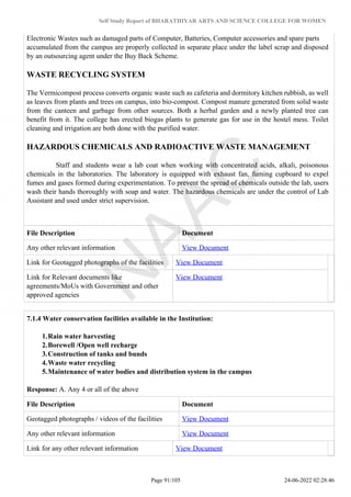 Self Study Report of BHARATHIYAR ARTS AND SCIENCE COLLEGE FOR WOMEN
Electronic Wastes such as damaged parts of Computer, Batteries, Computer accessories and spare parts
accumulated from the campus are properly collected in separate place under the label scrap and disposed
by an outsourcing agent under the Buy Back Scheme.
WASTE RECYCLING SYSTEM
The Vermicompost process converts organic waste such as cafeteria and dormitory kitchen rubbish, as well
as leaves from plants and trees on campus, into bio-compost. Compost manure generated from solid waste
from the canteen and garbage from other sources. Both a herbal garden and a newly planted tree can
benefit from it. The college has erected biogas plants to generate gas for use in the hostel mess. Toilet
cleaning and irrigation are both done with the purified water.
HAZARDOUS CHEMICALS AND RADIOACTIVE WASTE MANAGEMENT
Staff and students wear a lab coat when working with concentrated acids, alkali, poisonous
chemicals in the laboratories. The laboratory is equipped with exhaust fan, fuming cupboard to expel
fumes and gases formed during experimentation. To prevent the spread of chemicals outside the lab, users
wash their hands thoroughly with soap and water. The hazardous chemicals are under the control of Lab
Assistant and used under strict supervision.
File Description Document
Any other relevant information View Document
Link for Geotagged photographs of the facilities View Document
Link for Relevant documents like
agreements/MoUs with Government and other
approved agencies
View Document
7.1.4 Water conservation facilities available in the Institution:
1.Rain water harvesting
2.Borewell /Open well recharge
3.Construction of tanks and bunds
4.Waste water recycling
5.Maintenance of water bodies and distribution system in the campus
Response: A. Any 4 or all of the above
File Description Document
Geotagged photographs / videos of the facilities View Document
Any other relevant information View Document
Link for any other relevant information View Document
Page 91/105 24-06-2022 02:28:46
 