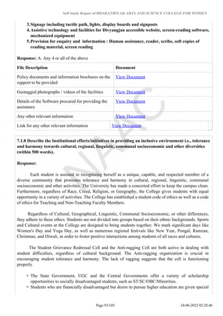 Self Study Report of BHARATHIYAR ARTS AND SCIENCE COLLEGE FOR WOMEN
3.Signage including tactile path, lights, display boards and signposts
4.Assistive technology and facilities for Divyangjan accessible website, screen-reading software,
mechanized equipment
5.Provision for enquiry and information : Human assistance, reader, scribe, soft copies of
reading material, screen reading
Response: A. Any 4 or all of the above
File Description Document
Policy documents and information brochures on the
support to be provided
View Document
Geotagged photographs / videos of the facilities View Document
Details of the Software procured for providing the
assistance
View Document
Any other relevant information View Document
Link for any other relevant information View Document
7.1.8 Describe the Institutional efforts/initiatives in providing an inclusive environment i.e., tolerance
and harmony towards cultural, regional, linguistic, communal socioeconomic and other diversities
(within 500 words).
Response:
Each student is assisted in recognizing herself as a unique, capable, and respected member of a
diverse community that promotes tolerance and harmony in cultural, regional, linguistic, communal
socioeconomic and other activities. The University has made a concerted effort to keep the campus clean.
Furthermore, regardless of Race, Creed, Religion, or Geography, the College gives students with equal
opportunity in a variety of activities. The College has established a student code of ethics as well as a code
of ethics for Teaching and Non-Teaching Faculty Members.
Regardless of Cultural, Geographical, Linguistic, Communal Socioeconomic, or other differences,
they adhere to these ethics. Students are not divided into groups based on their ethnic backgrounds. Sports
and Cultural events at the College are designed to bring students together. We mark significant days like
Women's Day and Yoga Day, as well as numerous regional festivals like New Year, Pongal, Ramzan,
Christmas, and Diwali, in order to foster positive interactions among students of all races and cultures.
The Student Grievance Redressal Cell and the Anti-ragging Cell are both active in dealing with
student difficulties, regardless of cultural background. The Anti-ragging organization is crucial in
encouraging student tolerance and harmony. The lack of ragging suggests that the cell is functioning
properly.
The State Government, UGC and the Central Governments offer a variety of scholarship
opportunities to socially disadvantaged students, such as ST/SC/OBC/Minorities.
Students who are financially disadvantaged but desire to pursue higher education are given special
Page 93/105 24-06-2022 02:28:46
 