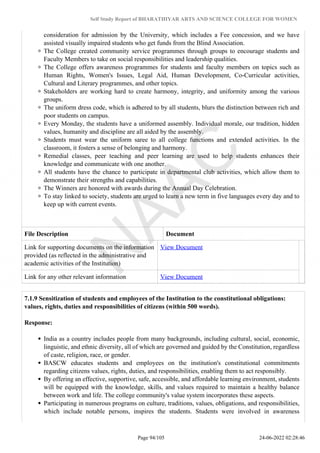 Self Study Report of BHARATHIYAR ARTS AND SCIENCE COLLEGE FOR WOMEN
consideration for admission by the University, which includes a Fee concession, and we have
assisted visually impaired students who get funds from the Blind Association.
The College created community service programmes through groups to encourage students and
Faculty Members to take on social responsibilities and leadership qualities.
The College offers awareness programmes for students and faculty members on topics such as
Human Rights, Women's Issues, Legal Aid, Human Development, Co-Curricular activities,
Cultural and Literary programmes, and other topics.
Stakeholders are working hard to create harmony, integrity, and uniformity among the various
groups.
The uniform dress code, which is adhered to by all students, blurs the distinction between rich and
poor students on campus.
Every Monday, the students have a uniformed assembly. Individual morale, our tradition, hidden
values, humanity and discipline are all aided by the assembly.
Students must wear the uniform saree to all college functions and extended activities. In the
classroom, it fosters a sense of belonging and harmony.
Remedial classes, peer teaching and peer learning are used to help students enhances their
knowledge and communicate with one another.
All students have the chance to participate in departmental club activities, which allow them to
demonstrate their strengths and capabilities.
The Winners are honored with awards during the Annual Day Celebration.
To stay linked to society, students are urged to learn a new term in five languages every day and to
keep up with current events.
File Description Document
Link for supporting documents on the information
provided (as reflected in the administrative and
academic activities of the Institution)
View Document
Link for any other relevant information View Document
7.1.9 Sensitization of students and employees of the Institution to the constitutional obligations:
values, rights, duties and responsibilities of citizens (within 500 words).
Response:
India as a country includes people from many backgrounds, including cultural, social, economic,
linguistic, and ethnic diversity, all of which are governed and guided by the Constitution, regardless
of caste, religion, race, or gender.
BASCW educates students and employees on the institution's constitutional commitments
regarding citizens values, rights, duties, and responsibilities, enabling them to act responsibly.
By offering an effective, supportive, safe, accessible, and affordable learning environment, students
will be equipped with the knowledge, skills, and values required to maintain a healthy balance
between work and life. The college community's value system incorporates these aspects.
Participating in numerous programs on culture, traditions, values, obligations, and responsibilities,
which include notable persons, inspires the students. Students were involved in awareness
Page 94/105 24-06-2022 02:28:46
 