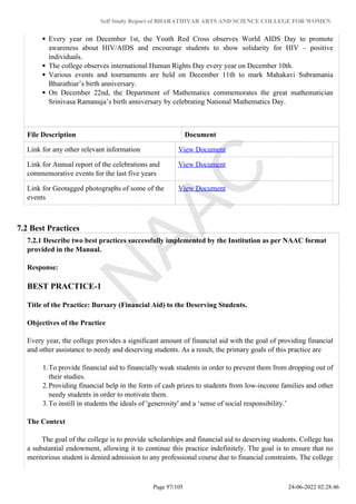 Self Study Report of BHARATHIYAR ARTS AND SCIENCE COLLEGE FOR WOMEN
Every year on December 1st, the Youth Red Cross observes World AIDS Day to promote
awareness about HIV/AIDS and encourage students to show solidarity for HIV – positive
individuals.
The college observes international Human Rights Day every year on December 10th.
Various events and tournaments are held on December 11th to mark Mahakavi Subramania
Bharathiar’s birth anniversary.
On December 22nd, the Department of Mathematics commemorates the great mathematician
Srinivasa Ramanuja’s birth anniversary by celebrating National Mathematics Day.
File Description Document
Link for any other relevant information View Document
Link for Annual report of the celebrations and
commemorative events for the last five years
View Document
Link for Geotagged photographs of some of the
events
View Document
7.2 Best Practices
7.2.1 Describe two best practices successfully implemented by the Institution as per NAAC format
provided in the Manual.
Response:
BEST PRACTICE-1
Title of the Practice: Bursary (Financial Aid) to the Deserving Students.
Objectives of the Practice
Every year, the college provides a significant amount of financial aid with the goal of providing financial
and other assistance to needy and deserving students. As a result, the primary goals of this practice are
1.To provide financial aid to financially weak students in order to prevent them from dropping out of
their studies.
2.Providing financial help in the form of cash prizes to students from low-income families and other
needy students in order to motivate them.
3.To instill in students the ideals of 'generosity' and a ‘sense of social responsibility.’
The Context
The goal of the college is to provide scholarships and financial aid to deserving students. College has
a substantial endowment, allowing it to continue this practice indefinitely. The goal is to ensure that no
meritorious student is denied admission to any professional course due to financial constraints. The college
Page 97/105 24-06-2022 02:28:46
 