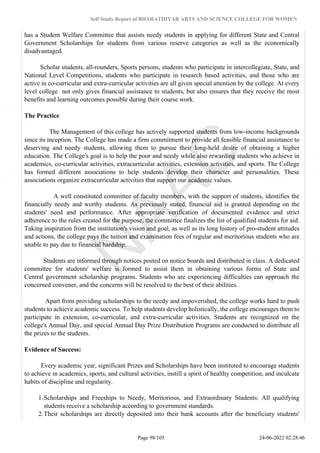 Self Study Report of BHARATHIYAR ARTS AND SCIENCE COLLEGE FOR WOMEN
has a Student Welfare Committee that assists needy students in applying for different State and Central
Government Scholarships for students from various reserve categories as well as the economically
disadvantaged.
Scholar students, all-rounders, Sports persons, students who participate in intercollegiate, State, and
National Level Competitions, students who participate in research based activities, and those who are
active in co-curricular and extra-curricular activities are all given special attention by the college. At every
level college not only gives financial assistance to students, but also ensures that they receive the most
benefits and learning outcomes possible during their course work.
The Practice
The Management of this college has actively supported students from low-income backgrounds
since its inception. The College has made a firm commitment to provide all feasible financial assistance to
deserving and needy students, allowing them to pursue their long-held desire of obtaining a higher
education. The College's goal is to help the poor and needy while also rewarding students who achieve in
academics, co-curricular activities, extracurricular activities, extension activities, and sports. The College
has formed different associations to help students develop their character and personalities. These
associations organize extracurricular activities that support our academic values.
A well constituted committee of faculty members, with the support of students, identifies the
financially needy and worthy students. As previously stated, financial aid is granted depending on the
students' need and performance. After appropriate verification of documented evidence and strict
adherence to the rules created for the purpose, the committee finalizes the list of qualified students for aid.
Taking inspiration from the institution's vision and goal, as well as its long history of pro-student attitudes
and actions, the college pays the tuition and examination fees of regular and meritorious students who are
unable to pay due to financial hardship.
Students are informed through notices posted on notice boards and distributed in class. A dedicated
committee for students' welfare is formed to assist them in obtaining various forms of State and
Central government scholarship programs. Students who are experiencing difficulties can approach the
concerned convener, and the concerns will be resolved to the best of their abilities.
Apart from providing scholarships to the needy and impoverished, the college works hard to push
students to achieve academic success. To help students develop holistically, the college encourages them to
participate in extension, co-curricular, and extra-curricular activities. Students are recognized on the
college's Annual Day, and special Annual Day Prize Distribution Programs are conducted to distribute all
the prizes to the students.
Evidence of Success:
Every academic year, significant Prizes and Scholarships have been instituted to encourage students
to achieve in academics, sports, and cultural activities, instill a spirit of healthy competition, and inculcate
habits of discipline and regularity.
1.Scholarships and Freeships to Needy, Meritorious, and Extraordinary Students: All qualifying
students receive a scholarship according to government standards.
2.Their scholarships are directly deposited into their bank accounts after the beneficiary students'
Page 98/105 24-06-2022 02:28:46
 