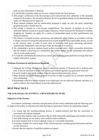 Self Study Report of BHARATHIYAR ARTS AND SCIENCE COLLEGE FOR WOMEN
bank account information is obtained.
3.A scholarship committee made up of senior college faculty has been formed.
4.After proper verification of the documentary proof enclosed and strict adherence to the standards
created for the purpose, the committee finalizes the list of qualified students for the Scholarship and
sends it to Management for approval.
5.When students graduate and are intellectually prepared to apply for jobs, the entire scholarship
program becomes a fruitful activity.
6.The college is located in a low-income neighborhood. The majority of students do not have
sufficient financial resources to pursue higher education, which increases the likelihood of students
dropping out. Students can apply for a variety of scholarships based on their qualifications and
financial situation.
7.The facility is extended to needy, meritorious, and differently abled students in accordance with the
College's mission of raising the educational level of girls from the lower and middle classes, as well
as the minority class, in order to assist them in achieving their goals, becoming self-reliant,
economically independent, and carving a niche for themselves in society.
8.The scholarship is given to students based on their need and merit. After a committee determines
that the student is deserving of a scholarship, the student applies for the scholarship and explains
why he or she needs money.
9.To make the scholarship decision process easier, scholarship program platforms leverage data from
student information systems.
Problems Encountered and Resources Required:
1.Although the College Management gives a substantial amount of financial aid to students each
year, it may be increased if funds from various government agencies are generously received.
2.It can be tough to spot needy students from the impoverished and needy classes.
3.Many students are unable to present proof of income in order to qualify for an economic backward
class scholarship.
4.Scholarships offered to scholar students in an inflationary era are relatively minimal, and there is a
need to enhance the corpus money to provide additional aid.
BEST PRACTICE-2
Title of the Practice: PLACEMENT- A BENCHMARK OF NICHE
Objectives of the Practice
An academic monitoring committee and placement cell have been established with the following aims
to improve the quality of education provided and improve placement chances for graduating students:
1.To ensure that the teaching-learning process is student-centered and that the curriculum is
associated with industry demands
2.To ensure that students work on projects that are both technically challenging and socially relevant.
3.Soft skills training can be used to assist students build confidence.
4.To teach students how to answer aptitude exams in a reasonable timeframe.
5.To prepare students for various stages of the selection process, including group discussions and one-
on-one interviews.
6.Ensure that the majority of qualified students are placed
Page 99/105 24-06-2022 02:28:46
 