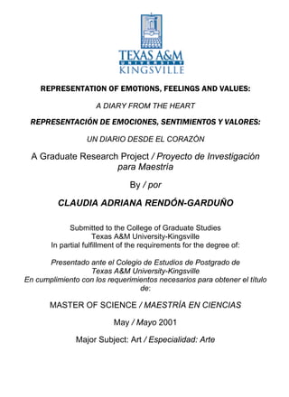 REPRESENTATION OF EMOTIONS, FEELINGS AND
                VALUES:

             A DIARY FROM THE HEART

              A Graduate Research Project

                            By:

       CLAUDIA ADRIANA RENDÓN-GARDUÑO


      Submitted to the College of Graduate Studies
               Texas A&M University-Kingsville
In partial fulfillment of the requirements for the degree of:


                 MASTER OF SCIENCE

                         May 2001

                    Major Subject: Art
 