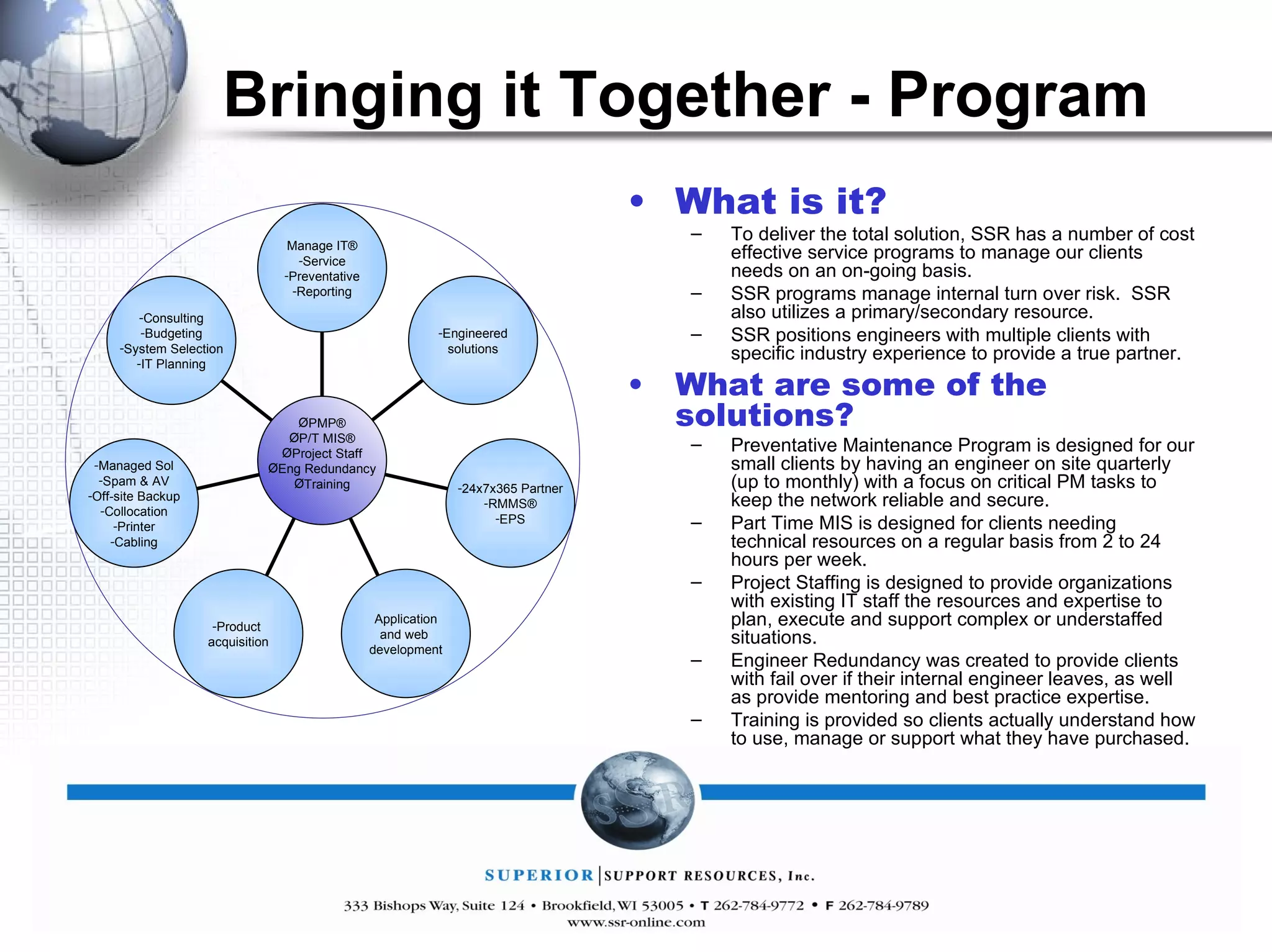 Bringing it Together - Program What is it? To deliver the total solution, SSR has a number of cost effective service programs to manage our clients needs on an on-going basis. SSR programs manage internal turn over risk.  SSR also utilizes a primary/secondary resource. SSR positions engineers with multiple clients with specific industry experience to provide a true partner. What are some of the solutions? Preventative Maintenance Program is designed for our small clients by having an engineer on site quarterly (up to monthly) with a focus on critical PM tasks to keep the network reliable and secure. Part Time MIS is designed for clients needing technical resources on a regular basis from 2 to 24 hours per week. Project Staffing is designed to provide organizations with existing IT staff the resources and expertise to plan, execute and support complex or understaffed situations. Engineer Redundancy was created to provide clients with fail over if their internal engineer leaves, as well as provide mentoring and best practice expertise. Training is provided so clients actually understand how to use, manage or support what they have purchased. Manage IT® Service Preventative Reporting Engineered solutions 24x7x365 Partner RMMS® EPS Application and web  development Product  acquisition Managed Sol Spam & AV Off-site Backup Collocation Printer Cabling Consulting Budgeting System Selection IT Planning PMP® P/T MIS® Project Staff Eng Redundancy Training 