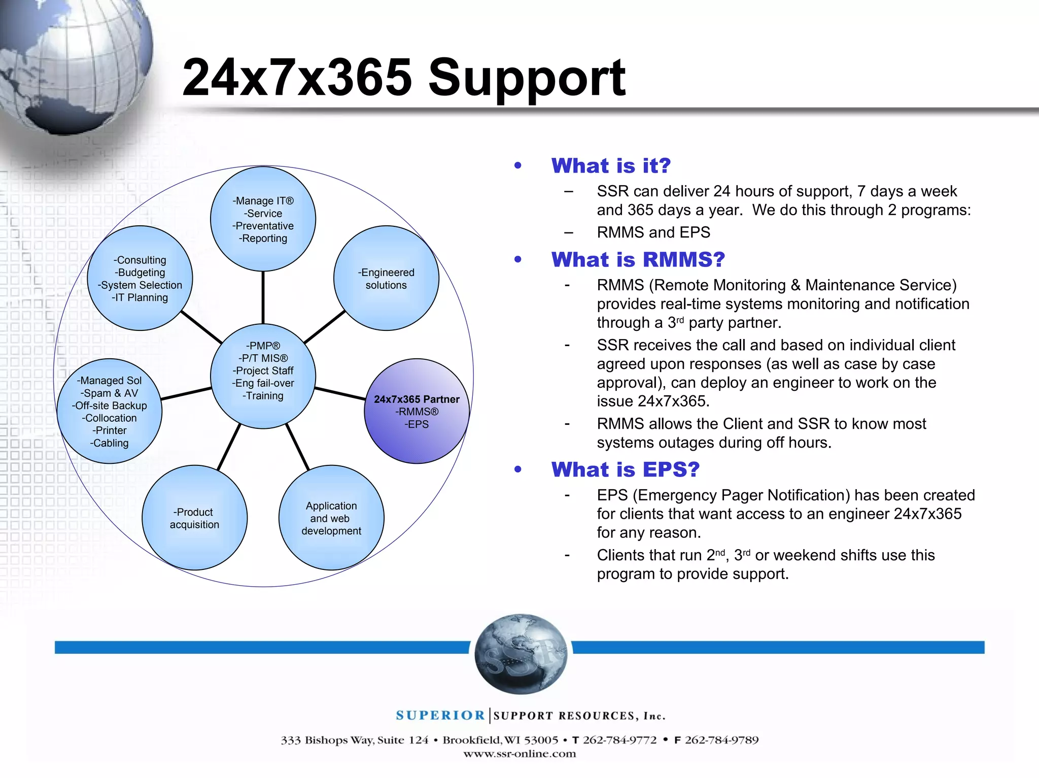 24x7x365 Support What is it? SSR can deliver 24 hours of support, 7 days a week and 365 days a year.  We do this through 2 programs: RMMS and EPS What is RMMS? RMMS (Remote Monitoring & Maintenance Service) provides real-time systems monitoring and notification through a 3 rd  party partner. SSR receives the call and based on individual client agreed upon responses (as well as case by case approval), can deploy an engineer to work on the issue 24x7x365. RMMS allows the Client and SSR to know most systems outages during off hours.  What is EPS? EPS (Emergency Pager Notification) has been created for clients that want access to an engineer 24x7x365 for any reason. Clients that run 2 nd , 3 rd  or weekend shifts use this program to provide support. Manage IT® Service Preventative Reporting Engineered solutions 24x7x365 Partner RMMS® EPS Application and web  development Product  acquisition Managed Sol Spam & AV Off-site Backup Collocation Printer Cabling Consulting Budgeting System Selection IT Planning PMP® P/T MIS® Project Staff Eng fail-over Training 