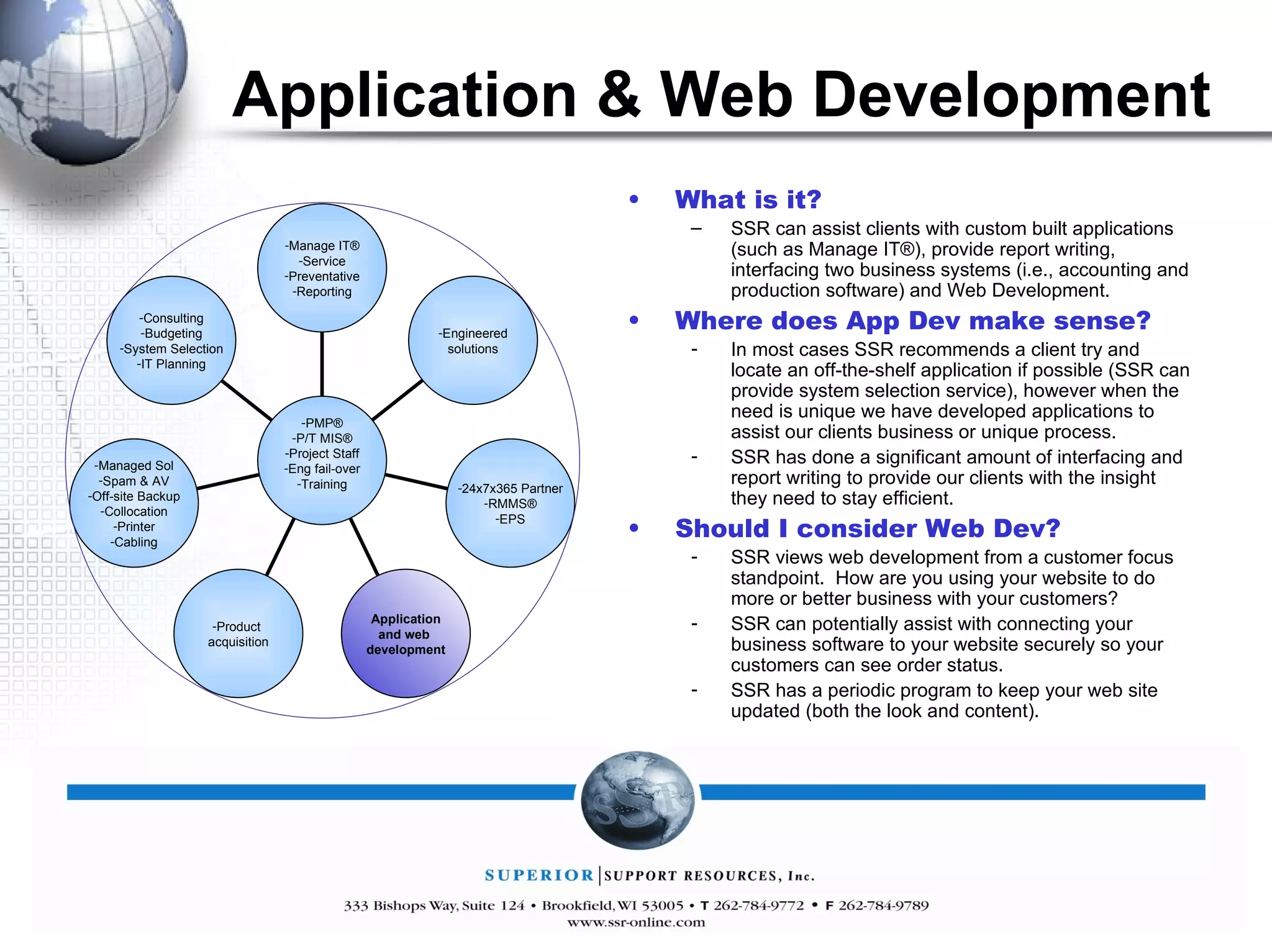 Application & Web Development What is it? SSR can assist clients with custom built applications (such as Manage IT®), provide report writing, interfacing two business systems (i.e., accounting and production software) and Web Development. Where does App Dev make sense? In most cases SSR recommends a client try and locate an off-the-shelf application if possible (SSR can provide system selection service), however when the need is unique we have developed applications to assist our clients business or unique process. SSR has done a significant amount of interfacing and report writing to provide our clients with the insight they need to stay efficient. Should I consider Web Dev? SSR views web development from a customer focus standpoint.  How are you using your website to do more or better business with your customers? SSR can potentially assist with connecting your business software to your website securely so your customers can see order status. SSR has a periodic program to keep your web site updated (both the look and content). Manage IT® Service Preventative Reporting Engineered solutions 24x7x365 Partner RMMS® EPS Application and web  development Product  acquisition Managed Sol Spam & AV Off-site Backup Collocation Printer Cabling Consulting Budgeting System Selection IT Planning PMP® P/T MIS® Project Staff Eng fail-over Training 