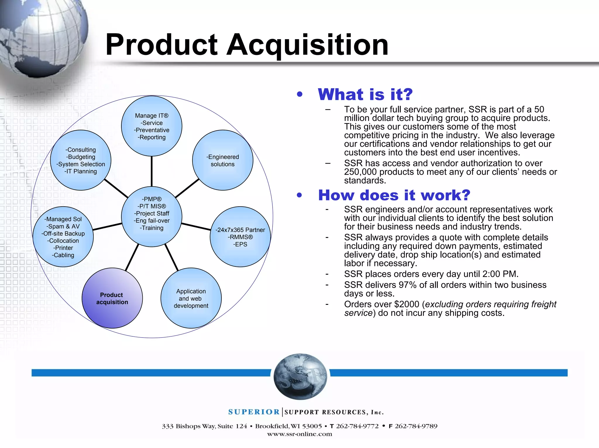 Product Acquisition What is it? To be your full service partner, SSR is part of a 50 million dollar tech buying group to acquire products.  This gives our customers some of the most competitive pricing in the industry.  We also leverage our certifications and vendor relationships to get our customers into the best end user incentives. SSR has access and vendor authorization to over 250,000 products to meet any of our clients’ needs or standards. How does it work? SSR engineers and/or account representatives work with our individual clients to identify the best solution for their business needs and industry trends. SSR always provides a quote with complete details including any required down payments, estimated delivery date, drop ship location(s) and estimated labor if necessary. SSR places orders every day until 2:00 PM. SSR delivers 97% of all orders within two business days or less. Orders over $2000 ( excluding orders requiring freight service ) do not incur any shipping costs. Manage IT® Service Preventative Reporting Engineered solutions 24x7x365 Partner RMMS® EPS Application and web  development Product  acquisition Managed Sol Spam & AV Off-site Backup Collocation Printer Cabling Consulting Budgeting System Selection IT Planning PMP® P/T MIS® Project Staff Eng fail-over Training 