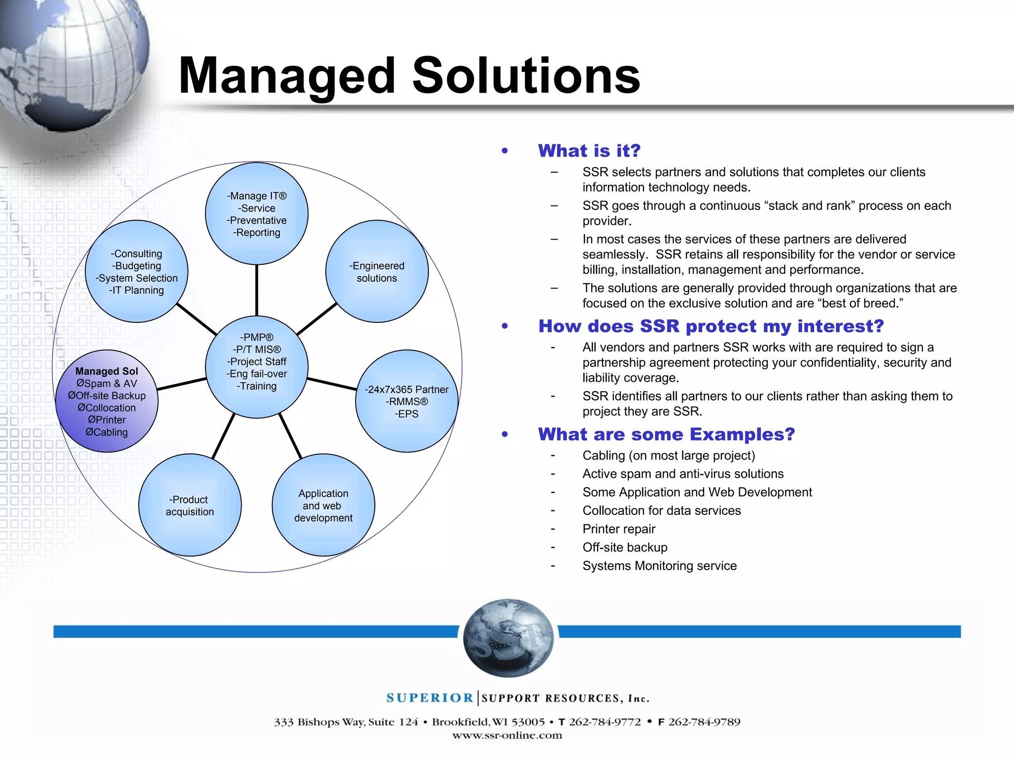 Managed Solutions What is it? SSR selects partners and solutions that completes our clients information technology needs. SSR goes through a continuous “stack and rank” process on each provider. In most cases the services of these partners are delivered seamlessly.  SSR retains all responsibility for the vendor or service billing, installation, management and performance. The solutions are generally provided through organizations that are focused on the exclusive solution and are “best of breed.” How does SSR protect my interest? All vendors and partners SSR works with are required to sign a partnership agreement protecting your confidentiality, security and liability coverage. SSR identifies all partners to our clients rather than asking them to project they are SSR. What are some Examples? Cabling (on most large project) Active spam and anti-virus solutions Some Application and Web Development Collocation for data services Printer repair Off-site backup Systems Monitoring service Manage IT® Service Preventative Reporting Engineered solutions 24x7x365 Partner RMMS® EPS Application and web  development Product  acquisition Managed Sol Spam & AV Off-site Backup Collocation Printer Cabling Consulting Budgeting System Selection IT Planning PMP® P/T MIS® Project Staff Eng fail-over Training 