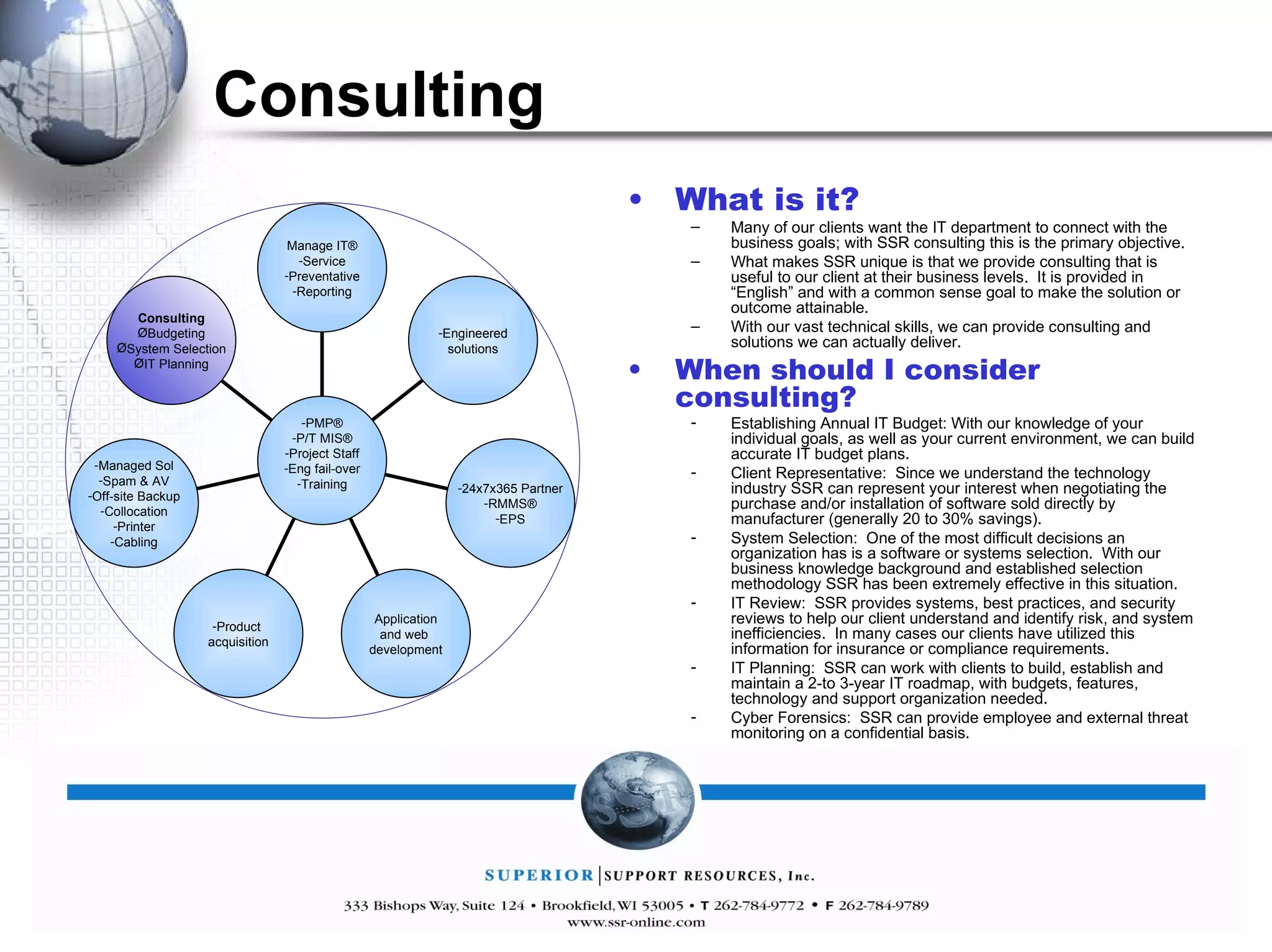 Consulting What is it? Many of our clients want the IT department to connect with the business goals; with SSR consulting this is the primary objective.  What makes SSR unique is that we provide consulting that is useful to our client at their business levels.  It is provided in “English” and with a common sense goal to make the solution or outcome attainable. With our vast technical skills, we can provide consulting and solutions we can actually deliver. When should I consider consulting? Establishing Annual IT Budget: With our knowledge of your individual goals, as well as your current environment, we can build accurate IT budget plans. Client Representative:  Since we understand the technology industry SSR can represent your interest when negotiating the purchase and/or installation of software sold directly by manufacturer (generally 20 to 30% savings).  System Selection:  One of the most difficult decisions an organization has is a software or systems selection.  With our business knowledge background and established selection methodology SSR has been extremely effective in this situation. IT Review:  SSR provides systems, best practices, and security reviews to help our client understand and identify risk, and system inefficiencies.  In many cases our clients have utilized this information for insurance or compliance requirements. IT Planning:  SSR can work with clients to build, establish and maintain a 2-to 3-year IT roadmap, with budgets, features, technology and support organization needed. Cyber Forensics:  SSR can provide employee and external threat monitoring on a confidential basis. Manage IT® Service Preventative Reporting Engineered solutions 24x7x365 Partner RMMS® EPS Application and web  development Product  acquisition Managed Sol Spam & AV Off-site Backup Collocation Printer Cabling Consulting Budgeting System Selection IT Planning PMP® P/T MIS® Project Staff Eng fail-over Training 