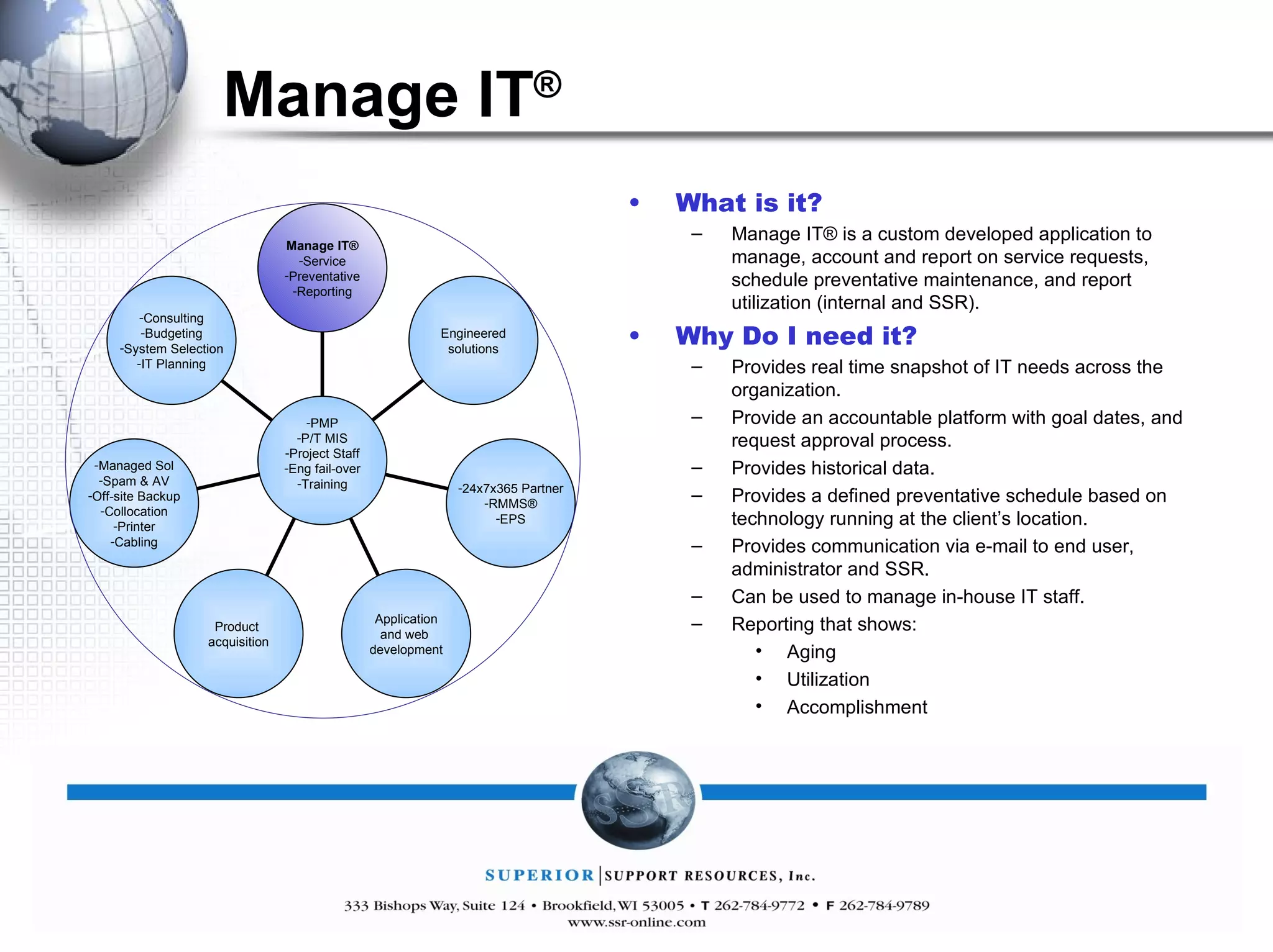 Manage IT ® What is it? Manage IT® is a custom developed application to manage, account and report on service requests, schedule preventative maintenance, and report utilization (internal and SSR).  Why Do I need it? Provides real time snapshot of IT needs across the organization. Provide an accountable platform with goal dates, and request approval process. Provides historical data. Provides a defined preventative schedule based on technology running at the client’s location. Provides communication via e-mail to end user, administrator and SSR. Can be used to manage in-house IT staff. Reporting that shows: Aging Utilization Accomplishment Manage IT® Service Preventative Reporting Engineered solutions 24x7x365 Partner RMMS® EPS Application and web  development Product  acquisition Managed Sol Spam & AV Off-site Backup Collocation Printer Cabling Consulting Budgeting System Selection IT Planning PMP P/T MIS Project Staff Eng fail-over Training 