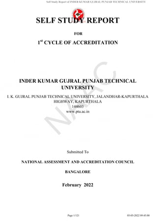Self Study Report of INDER KUMAR GUJRAL PUNJAB TECHNICAL UNIVERSITY
SELF STUDY REPORT
FOR
1st
CYCLE OF ACCREDITATION
INDER KUMAR GUJRAL PUNJAB TECHNICAL
UNIVERSITY
I. K. GUJRAL PUNJAB TECHNICAL UNIVERSITY, JALANDHAR-KAPURTHALA
HIGHWAY, KAPURTHALA
144603
www.ptu.ac.in
Submitted To
NATIONAL ASSESSMENT AND ACCREDITATION COUNCIL
BANGALORE
February 2022
Page 1/121 05-05-2022 09:45:00
 