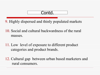 9.  Highly dispersed and thinly populated markets  10.  Social and cultural backwardness of the rural  masses.  11.  Low  level of exposure to different product  categories and product brands. 12.  Cultural gap  between urban based marketers and  rural consumers.  Contd. 