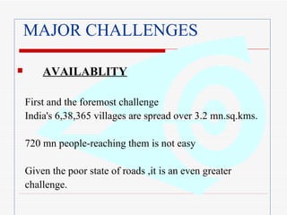 MAJOR CHALLENGES AVAILABLITY   First and the foremost challenge India's 6,38,365 villages are spread over 3.2 mn.sq.kms. 720 mn people-reaching them is not easy Given the poor state of roads ,it is an even greater challenge.  