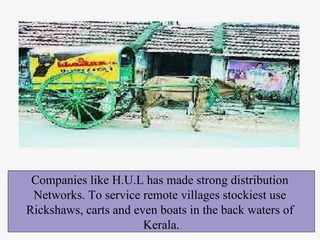 Companies like H.U.L has made strong distribution  Networks. To service remote villages stockiest use  Rickshaws, carts and even boats in the back waters of  Kerala. 