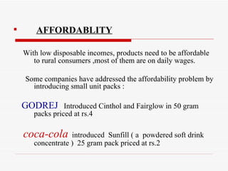 AFFORDABLITY With low disposable incomes, products need to be affordable to rural consumers ,most of them are on daily wages. Some companies have addressed the affordability problem by introducing small unit packs : GODREJ   Introduced Cinthol and Fairglow in 50 gram  packs priced at rs.4 coca-cola   introduced  Sunfill ( a  powdered soft drink concentrate )  25 gram pack priced at rs.2  