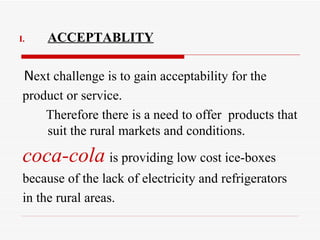 ACCEPTABLITY N ext challenge is to gain acceptability for the  product or service. Therefore there is a need to offer  products that suit the rural markets and conditions. coca-cola   is providing low cost ice-boxes because of the lack of electricity and refrigerators  in the rural areas. 