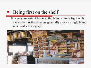 Being first on the shelf   It is very important because the brands rarely fight with each other as the retailers generally stock a single brand in a product category.  