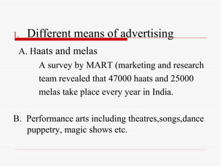 Different means of advertising A. H aats and melas A survey by MART (marketing and research team revealed that 47000 haats and 25000 melas take place every year in India. B.  Performance arts including theatres,songs,dance puppetry, magic shows etc. 