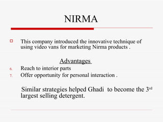 NIRMA This company introduced the innovative technique of using video vans for marketing Nirma products . Advantages   Reach to interior parts Offer opportunity for personal interaction . Similar strategies helped Ghadi  to become the 3 rd  largest selling detergent. 