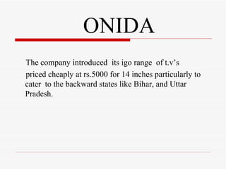 ONIDA The company introduced  its igo range  of t.v’s  priced cheaply at rs.5000 for 14 inches particularly to  cater  to the backward states like Bihar, and Uttar Pradesh. 