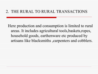 2.  THE RURAL TO RURAL TRANSACTIONS Here production and consumption is limited to rural areas. It includes agricultural tools,baskets,ropes, household goods, earthenware etc produced by artisans like blacksmiths ,carpenters and cobblers. 