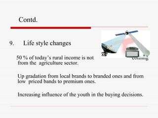 9.  Life style changes 50 % of today’s rural income is not  coming from the  agriculture sector. Up gradation from local brands to branded ones and from low  priced bands to premium ones. Increasing influence of the youth in the buying decisions. Contd. 