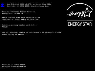 Award Modular BIOS v6.473, an Energy Star Ally
     Copyright {C} 1994-2003, Award Software Inc.

System Recovery – The New, Automated Way
Pentium 4 Centrino Mobile Processor
Memory Test: 1024MB OK

Award Plug and Play BIOS Extension v1.0A
Copyright {C} 1995, Award Software Inc.


Detecting primary master hard disk...
FAILED


Device I/O error: Unable to read sector 0 on primary hard disk
Press any key to reboot...




Press DEL to enter SETUP
2/16/2008 W3HU4-877FH4-08
 