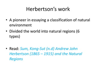 Herbertson’s work
• A pioneer in essaying a classification of natural
environment
• Divided the world into natural regions (6
types)
• Read: Sum, Kong-Sut (n.d) Andrew John
Herbertson (1865 – 1915) and the Natural
Regions
 