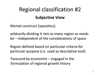 Regional classification #2
14
Subjective View
Mental construct (spaceless)
arbitrarily dividing it into as many region as needs
be – independent of the considerations of space
Region defined based on particular criteria for
particular purpose (i.e. used as descriptive tool)
Favoured by economist – engaged in the
formulation of regional growth theory
 
