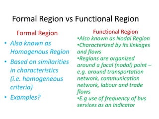 Formal Region vs Functional Region
Formal Region
• Also known as
Homogenous Region
• Based on similarities
in characteristics
(i.e. homogeneous
criteria)
• Examples?
Functional Region
•Also known as Nodal Region
•Characterized by its linkages
and flows
•Regions are organized
around a focal (nodal) point –
e.g. around transportation
network, communication
network, labour and trade
flows
•E.g use of frequency of bus
services as an indicator
 