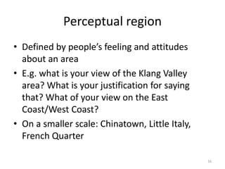 Perceptual region
• Defined by people’s feeling and attitudes
about an area
• E.g. what is your view of the Klang Valley
area? What is your justification for saying
that? What of your view on the East
Coast/West Coast?
• On a smaller scale: Chinatown, Little Italy,
French Quarter
16
 