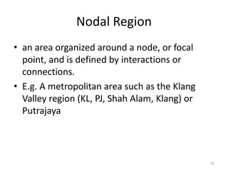 Nodal Region
• an area organized around a node, or focal
point, and is defined by interactions or
connections.
• E.g. A metropolitan area such as the Klang
Valley region (KL, PJ, Shah Alam, Klang) or
Putrajaya
26
 
