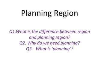 Planning Region
Q1.What is the difference between region
and planning region?
Q2. Why do we need planning?
Q3. What is ‘planning’?
 
