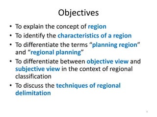 Objectives
• To explain the concept of region
• To identify the characteristics of a region
• To differentiate the terms “planning region”
and “regional planning”
• To differentiate between objective view and
subjective view in the context of regional
classification
• To discuss the techniques of regional
delimitation
3
 