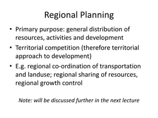 Regional Planning
• Primary purpose: general distribution of
resources, activities and development
• Territorial competition (therefore territorial
approach to development)
• E.g. regional co-ordination of transportation
and landuse; regional sharing of resources,
regional growth control
Note: will be discussed further in the next lecture
 