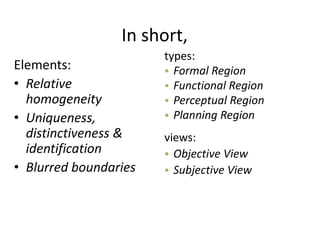 In short,
Elements:
• Relative
homogeneity
• Uniqueness,
distinctiveness &
identification
• Blurred boundaries
types:
• Formal Region
• Functional Region
• Perceptual Region
• Planning Region
views:
• Objective View
• Subjective View
 