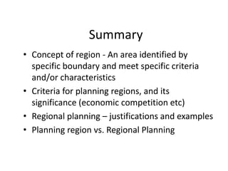 Summary
• Concept of region - An area identified by
specific boundary and meet specific criteria
and/or characteristics
• Criteria for planning regions, and its
significance (economic competition etc)
• Regional planning – justifications and examples
• Planning region vs. Regional Planning
 