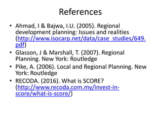 References
• Ahmad, I & Bajwa, I.U. (2005). Regional
development planning: Issues and realities
(http://www.isocarp.net/data/case_studies/649.
pdf)
• Glasson, J & Marshall, T. (2007). Regional
Planning. New York: Routledge
• Pike, A. (2006). Local and Regional Planning. New
York: Routledge
• RECODA. (2016). What is SCORE?
(http://www.recoda.com.my/invest-in-
score/what-is-score/)
 