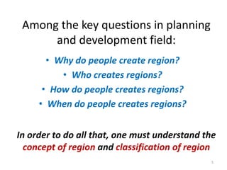 Among the key questions in planning
and development field:
• Why do people create region?
• Who creates regions?
• How do people creates regions?
• When do people creates regions?
In order to do all that, one must understand the
concept of region and classification of region
5
 