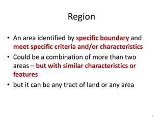 Region
• An area identified by specific boundary and
meet specific criteria and/or characteristics
• Could be a combination of more than two
areas – but with similar characteristics or
features
• but it can be any tract of land or any area
7
 